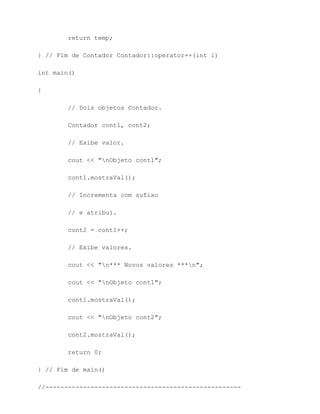 return temp;

} // Fim de Contador Contador::operator++(int i)

int main()

{

        // Dois objetos Contador.

        Contador cont1, cont2;

        // Exibe valor.

        cout << "nObjeto cont1";

        cont1.mostraVal();

        // Incrementa com sufixo

        // e atribui.

        cont2 = cont1++;

        // Exibe valores.

        cout << "n*** Novos valores ***n";

        cout << "nObjeto cont1";

        cont1.mostraVal();

        cout << "nObjeto cont2";

        cont2.mostraVal();

        return 0;

} // Fim de main()

//----------------------------------------------------
 