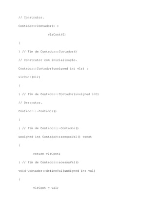 // Construtor.

Contador::Contador() :

                 vlrCont(0)

{

} // Fim de Contador::Contador()

// Construtor com inicialização.

Contador::Contador(unsigned int vlr) :

vlrCont(vlr)

{

} // Fim de Contador::Contador(unsigned int)

// Destrutor.

Contador::~Contador()

{

} // Fim de Contador::~Contador()

unsigned int Contador::acessaVal() const

{

        return vlrCont;

} // Fim de Contador::acessaVal()

void Contador::defineVal(unsigned int val)

{

        vlrCont = val;
 