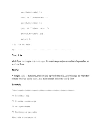parc1.mostraVal();

         cout << "nParcela2: ";

         parc2.mostraVal();

         cout << "nResultado: ";

         result.mostraVal();

         return 0;

} // Fim de main()

//-------------------------------------------------

Exercício

Modifique o exemplo SobrePl.cpp, de maneira que sejam somadas três parcelas, ao
invés de duas.

Teoria

A função soma() funciona, mas seu uso é pouco intuitivo. A sobrecarga do operador +
tornará o uso da classe Contador mais natural. Eis como isso é feito.

Exemplo

//----------------------------------------------------

// SobrePl2.cpp

// Ilustra sobrecarga

// de operadores.

// Implementa operador +

#include <iostream.h>
 