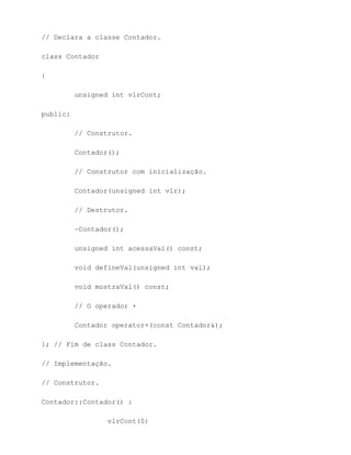 // Declara a classe Contador.

class Contador

{

          unsigned int vlrCont;

public:

          // Construtor.

          Contador();

          // Construtor com inicialização.

          Contador(unsigned int vlr);

          // Destrutor.

          ~Contador();

          unsigned int acessaVal() const;

          void defineVal(unsigned int val);

          void mostraVal() const;

          // O operador +

          Contador operator+(const Contador&);

}; // Fim de class Contador.

// Implementação.

// Construtor.

Contador::Contador() :

                  vlrCont(0)
 