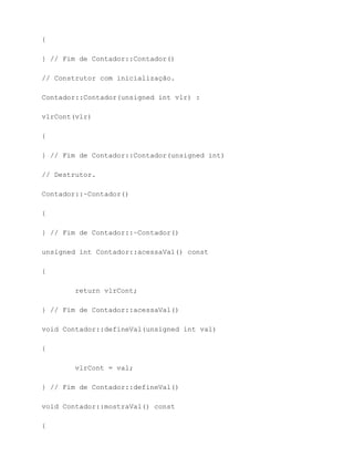 {

} // Fim de Contador::Contador()

// Construtor com inicialização.

Contador::Contador(unsigned int vlr) :

vlrCont(vlr)

{

} // Fim de Contador::Contador(unsigned int)

// Destrutor.

Contador::~Contador()

{

} // Fim de Contador::~Contador()

unsigned int Contador::acessaVal() const

{

        return vlrCont;

} // Fim de Contador::acessaVal()

void Contador::defineVal(unsigned int val)

{

        vlrCont = val;

} // Fim de Contador::defineVal()

void Contador::mostraVal() const

{
 