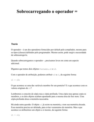 Sobrecarregando o operador =




Teoria

O operador = é um dos operadores fornecidos por default pelo compilador, mesmo para
os tipos (classes) definidos pelo programador. Mesmo assim, pode surgir a necessidade
de sobrecarregá-lo.

Quando sobrecarregamos o operador =, precisamos levar em conta um aspecto
adicional.

Digamos que temos dois objetos Contador, c1 e c2.

Com o operador de atribuição, podemos atribuir c2 a c1, da seguinte forma:

c1 = c2;


O que acontece se uma das variáveis membro for um ponteiro? E o que acontece com os
valores originais de c1?

Lembremos o conceito de cópia rasa e cópia profunda. Uma cópia rasa apenas copia os
membros, e os dois objetos acabam apontando para a mesma área do free store. Uma
cópia profunda aloca a memória necessária.

Há ainda outra questão. O objeto c1 já existe na memória, e tem sua memória alocada.
Essa memória precisa ser deletada, para evitar vazamentos de memória. Mas o que
acontece se atribuirmos um objeto a si mesmo, da seguinte forma:

c1 = c1;
 