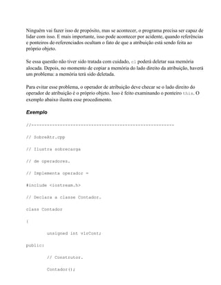 Ninguém vai fazer isso de propósito, mas se acontecer, o programa precisa ser capaz de
lidar com isso. E mais importante, isso pode acontecer por acidente, quando referências
e ponteiros de-referenciados ocultam o fato de que a atribuição está sendo feita ao
próprio objeto.

Se essa questão não tiver sido tratada com cuidado, c1 poderá deletar sua memória
alocada. Depois, no momento de copiar a memória do lado direito da atribuição, haverá
um problema: a memória terá sido deletada.

Para evitar esse problema, o operador de atribuição deve checar se o lado direito do
operador de atribuição é o próprio objeto. Isso é feito examinando o ponteiro this. O
exemplo abaixo ilustra esse procedimento.

Exemplo

//-------------------------------------------------------

// SobreAtr.cpp

// Ilustra sobrecarga

// de operadores.

// Implementa operador =

#include <iostream.h>

// Declara a classe Contador.

class Contador

{

          unsigned int vlrCont;

public:

          // Construtor.

          Contador();
 