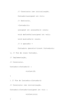 // Construtor com inicialização.

        Contador(unsigned int vlr);

        // Destrutor.

        ~Contador();

        unsigned int acessaVal() const;

        void defineVal(unsigned int val);

        void mostraVal() const;

        // O operador =

        Contador& operator=(const Contador&);

}; // Fim de class Contador.

// Implementação.

// Construtor.

Contador::Contador() :

                 vlrCont(0)

{

} // Fim de Contador::Contador()

// Construtor com inicialização.

Contador::Contador(unsigned int vlr) :

                 vlrCont(vlr)

{
 
