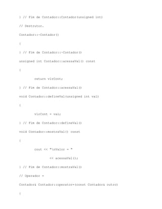 } // Fim de Contador::Contador(unsigned int)

// Destrutor.

Contador::~Contador()

{

} // Fim de Contador::~Contador()

unsigned int Contador::acessaVal() const

{

        return vlrCont;

} // Fim de Contador::acessaVal()

void Contador::defineVal(unsigned int val)

{

        vlrCont = val;

} // Fim de Contador::defineVal()

void Contador::mostraVal() const

{

        cout << "nValor = "

                << acessaVal();

} // Fim de Contador::mostraVal()

// Operador =

Contador& Contador::operator=(const Contador& outro)

{
 