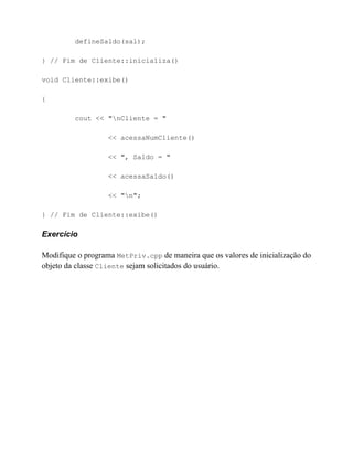 defineSaldo(sal);

} // Fim de Cliente::inicializa()

void Cliente::exibe()

{

         cout << "nCliente = "

                   << acessaNumCliente()

                   << ", Saldo = "

                   << acessaSaldo()

                   << "n";

} // Fim de Cliente::exibe()

Exercício

Modifique o programa MetPriv.cpp de maneira que os valores de inicialização do
objeto da classe Cliente sejam solicitados do usuário.
 