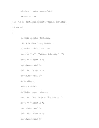 vlrCont = outro.acessaVal();

        return *this;

} // Fim de Contador::operator=(const Contador&)

int main()

{

        // Dois objetos Contador.

        Contador cont1(40), cont2(3);

        // Exibe valores iniciais.

        cout << "n*** Valores iniciais ***";

        cout << "ncont1: ";

        cont1.mostraVal();

        cout << "ncont2: ";

        cont2.mostraVal();

        // Atribui.

        cont1 = cont2;

        // Exibe novos valores.

        cout << "n*** Apos atribuicao ***";

        cout << "ncont1: ";

        cont1.mostraVal();

        cout << "ncont2: ";

        cont2.mostraVal();
 