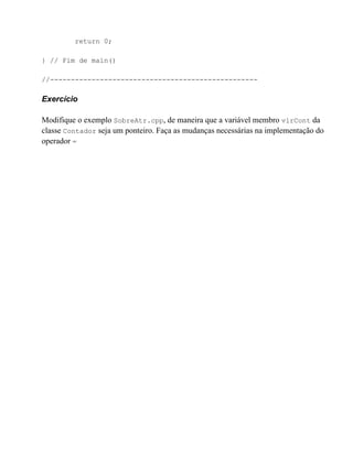 return 0;

} // Fim de main()

//--------------------------------------------------

Exercício

Modifique o exemplo SobreAtr.cpp, de maneira que a variável membro vlrCont da
classe Contador seja um ponteiro. Faça as mudanças necessárias na implementação do
operador =
 