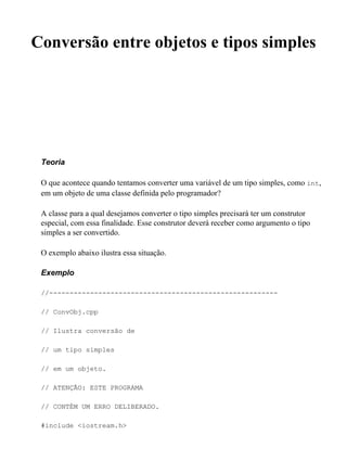 Conversão entre objetos e tipos simples




 Teoria

 O que acontece quando tentamos converter uma variável de um tipo simples, como int,
 em um objeto de uma classe definida pelo programador?

 A classe para a qual desejamos converter o tipo simples precisará ter um construtor
 especial, com essa finalidade. Esse construtor deverá receber como argumento o tipo
 simples a ser convertido.

 O exemplo abaixo ilustra essa situação.

 Exemplo

 //--------------------------------------------------------

 // ConvObj.cpp

 // Ilustra conversão de

 // um tipo simples

 // em um objeto.

 // ATENÇÃO: ESTE PROGRAMA

 // CONTÉM UM ERRO DELIBERADO.

 #include <iostream.h>
 
