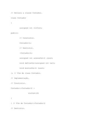 // Declara a classe Contador.

class Contador

{

          unsigned int vlrCont;

public:

          // Construtor.

          Contador();

          // Destrutor.

          ~Contador();

          unsigned int acessaVal() const;

          void defineVal(unsigned int val);

          void mostraVal() const;

}; // Fim de class Contador.

// Implementação.

// Construtor.

Contador::Contador() :

                  vlrCont(0)

{

} // Fim de Contador::Contador()

// Destrutor.
 