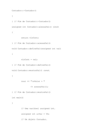 Contador::~Contador()

{

} // Fim de Contador::~Contador()

unsigned int Contador::acessaVal() const

{

        return vlrCont;

} // Fim de Contador::acessaVal()

void Contador::defineVal(unsigned int val)

{

        vlrCont = val;

} // Fim de Contador::defineVal()

void Contador::mostraVal() const

{

        cout << "nValor = "

                << acessaVal();

} // Fim de Contador::mostraVal()

int main()

{

        // Uma variável unsigned int.

        unsigned int uiVar = 50;

        // Um objeto Contador.
 