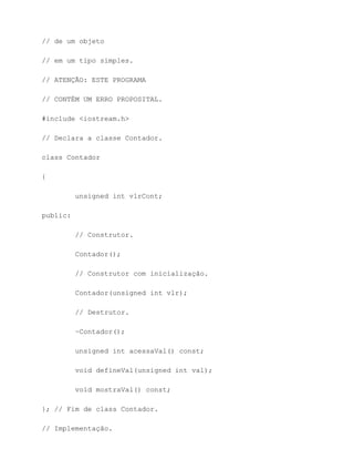 // de um objeto

// em um tipo simples.

// ATENÇÃO: ESTE PROGRAMA

// CONTÉM UM ERRO PROPOSITAL.

#include <iostream.h>

// Declara a classe Contador.

class Contador

{

          unsigned int vlrCont;

public:

          // Construtor.

          Contador();

          // Construtor com inicialização.

          Contador(unsigned int vlr);

          // Destrutor.

          ~Contador();

          unsigned int acessaVal() const;

          void defineVal(unsigned int val);

          void mostraVal() const;

}; // Fim de class Contador.

// Implementação.
 