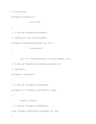 // Construtor.

Contador::Contador() :

                 vlrCont(0)

{

} // Fim de Contador::Contador()

// Construtor com inicialização.

Contador::Contador(unsigned int vlr) :

                 vlrCont(vlr)

{

        cout << "nConstruindo e inicializando...n";

} // Fim de Contador::Contador(unsigned int)

// Destrutor.

Contador::~Contador()

{

} // Fim de Contador::~Contador()

unsigned int Contador::acessaVal() const

{

        return vlrCont;

} // Fim de Contador::acessaVal()

void Contador::defineVal(unsigned int val)

{
 