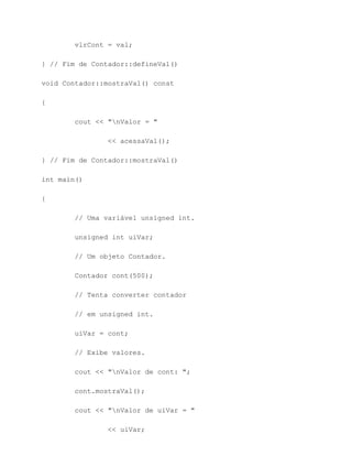 vlrCont = val;

} // Fim de Contador::defineVal()

void Contador::mostraVal() const

{

        cout << "nValor = "

                << acessaVal();

} // Fim de Contador::mostraVal()

int main()

{

        // Uma variável unsigned int.

        unsigned int uiVar;

        // Um objeto Contador.

        Contador cont(500);

        // Tenta converter contador

        // em unsigned int.

        uiVar = cont;

        // Exibe valores.

        cout << "nValor de cont: ";

        cont.mostraVal();

        cout << "nValor de uiVar = "

                << uiVar;
 