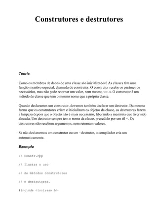 Construtores e destrutores




Teoria

Como os membros de dados de uma classe são inicializados? As classes têm uma
função membro especial, chamada de construtor. O construtor recebe os parâmetros
necessários, mas não pode retornar um valor, nem mesmo void. O construtor é um
método de classe que tem o mesmo nome que a própria classe.

Quando declaramos um construtor, devemos também declarar um destrutor. Da mesma
forma que os construtores criam e inicializam os objetos da classe, os destrutores fazem
a limpeza depois que o objeto não é mais necessário, liberando a memória que tiver sido
alocada. Um destrutor sempre tem o nome da classe, precedido por um til ~. Os
destrutores não recebem argumentos, nem retornam valores.

Se não declararmos um construtor ou um ~destrutor, o compilador cria um
automaticamente.

Exemplo

// Constr.cpp

// Ilustra o uso

// de métodos construtores

// e destrutores.

#include <iostream.h>
 