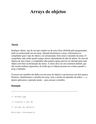 Arrays de objetos




Teoria

Qualquer objeto, seja de um tipo simples ou de uma classe definida pelo programador,
pode ser armazenado em um array. Quando declaramos o array, informamos ao
compilador qual o tipo de objeto a ser armazenado, bem como o tamanho do array. O
compilador sabe então quanto espaço alocar, dependendo do tipo de objeto. No caso de
objetos de uma classe, o compilador sabe quanto espaço precisa ser alocado para cada
objeto com base na declaração da classe. A classe deve ter um construtor default, que
não recebe nenhum argumento, de modo que os objetos possam ser criados quando o
array é definido.

O acesso aos membros de dados em um array de objetos é um processo em dois passos.
Primeiro, identificamos o membro do array, com o auxílio do operador de índice [], e
depois aplicamos o operador ponto . para acessar o membro.

Exemplo

//---------------------------------------------------------

// ArrObj.cpp

// Ilustra o uso de

// arrays de objetos.

#include <iostream.h>
 