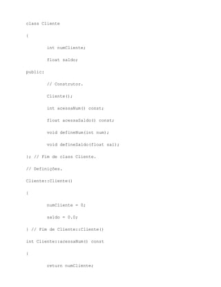 class Cliente

{

          int numCliente;

          float saldo;

public:

          // Construtor.

          Cliente();

          int acessaNum() const;

          float acessaSaldo() const;

          void defineNum(int num);

          void defineSaldo(float sal);

}; // Fim de class Cliente.

// Definições.

Cliente::Cliente()

{

          numCliente = 0;

          saldo = 0.0;

} // Fim de Cliente::Cliente()

int Cliente::acessaNum() const

{

          return numCliente;
 