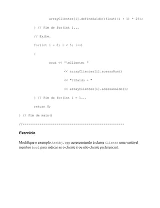 arrayClientes[i].defineSaldo((float)(i + 1) * 25);

         } // Fim de for(int i...

         // Exibe.

         for(int i = 0; i < 5; i++)

         {

                  cout << "nCliente: "

                            << arrayClientes[i].acessaNum()

                            << "tSaldo = "

                            << arrayClientes[i].acessaSaldo();

         } // Fim de for(int i = 1...

         return 0;

} // Fim de main()

//------------------------------------------------------

Exercício

Modifique o exemplo ArrObj.cpp acrescentando à classe Cliente uma variável
membro bool para indicar se o cliente é ou não cliente preferencial.
 