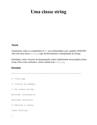 Uma classe string




Teoria

Atualmente, todos os compiladores C++ em conformidade com o padrão ANSI/ISO
vêm com uma classe string, o que facilita bastante a manipulação de strings.

Entretanto, como exercício de programação vamos implementar nossa própria classe
string. Para evitar confusões, vamos chamá-la de ClString.

Exemplo

//-----------------------------------------------------------

// ClStr.cpp

// Ilustra um exemplo

// de classe string.

#include <iostream.h>

#include <string.h>

// Declara a classe.

class ClString

{
 