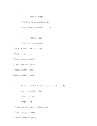 {

                return compr;

        } // Fim de acessaCompr()

        const char* acessaStr() const

        {

                return str;

        } // Fim de acessaStr()

}; // Fim de class ClString.

// Implementações.

// Construtor default.

// Cria uma string de

// comprimento zero.

ClString::ClString()

{

        // cout << "nConstrutor default...n";

        str = new char[1];

        str[0] = '0';

        compr = 0;

} // Fim de ClString::ClString()

// Construtor private.

// Usado somente pelos
 