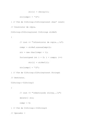 str[i] = cArray[i];

        str[compr] = '0';

} // Fim de ClString::ClString(const char* const)

// Construtor de cópia.

ClString::ClString(const ClString& strRef)

{

        // cout << "nConstrutor de copia...n";

        compr = strRef.acessaCompr();

        str = new char[compr + 1];

        for(unsigned int i = 0; i < compr; i++)

                str[i] = strRef[i];

        str[compr] = '0';

} // Fim de ClString::ClString(const String&)

// Destrutor.

ClString::~ClString()

{

        // cout << "nDestruindo string...n";

        delete[] str;

        compr = 0;

} // Fim de ClString::~ClString()

// Operador =
 