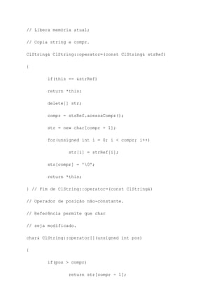 // Libera memória atual;

// Copia string e compr.

ClString& ClString::operator=(const ClString& strRef)

{

        if(this == &strRef)

        return *this;

        delete[] str;

        compr = strRef.acessaCompr();

        str = new char[compr + 1];

        for(unsigned int i = 0; i < compr; i++)

                str[i] = strRef[i];

        str[compr] = '0';

        return *this;

} // Fim de ClString::operator=(const ClString&)

// Operador de posição não-constante.

// Referência permite que char

// seja modificado.

char& ClString::operator[](unsigned int pos)

{

        if(pos > compr)

                return str[compr - 1];
 