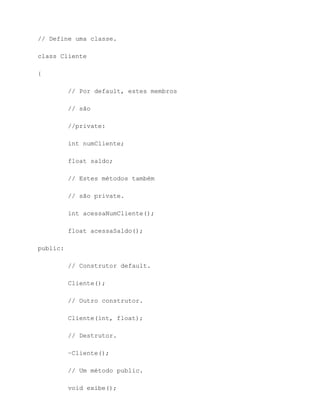 // Define uma classe.

class Cliente

{

          // Por default, estes membros

          // são

          //private:

          int numCliente;

          float saldo;

          // Estes métodos também

          // são private.

          int acessaNumCliente();

          float acessaSaldo();

public:

          // Construtor default.

          Cliente();

          // Outro construtor.

          Cliente(int, float);

          // Destrutor.

          ~Cliente();

          // Um método public.

          void exibe();
 