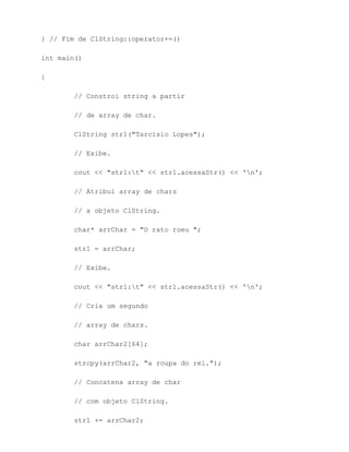 } // Fim de ClString::operator+=()

int main()

{

        // Constroi string a partir

        // de array de char.

        ClString str1("Tarcisio Lopes");

        // Exibe.

        cout << "str1:t" << str1.acessaStr() << 'n';

        // Atribui array de chars

        // a objeto ClString.

        char* arrChar = "O rato roeu ";

        str1 = arrChar;

        // Exibe.

        cout << "str1:t" << str1.acessaStr() << 'n';

        // Cria um segundo

        // array de chars.

        char arrChar2[64];

        strcpy(arrChar2, "a roupa do rei.");

        // Concatena array de char

        // com objeto ClString.

        str1 += arrChar2;
 