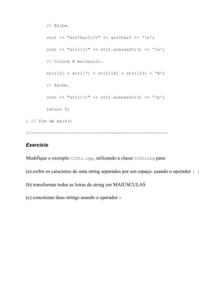 // Exibe.

          cout << "arrChar2:t" << arrChar2 << 'n';

          cout << "str1:t" << str1.acessaStr() << 'n';

          // Coloca R maiúsculo.

          str1[2] = str1[7] = str1[14] = str1[23] = 'R';

          // Exibe.

          cout << "str1:t" << str1.acessaStr() << 'n';

          return 0;

} // Fim de main()

//-----------------------------------------------------

Exercício

Modifique o exemplo ClStr.cpp, utilizando a classe ClString para:

(a) exibir os caracteres de uma string separados por um espaço, usando o operador [ ]

(b) transformar todas as letras da string em MAIÚSCULAS

(c) concatenar duas strings usando o operador +
 