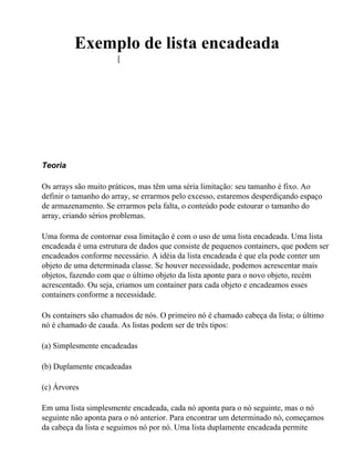 Exemplo de lista encadeada
                      [




Teoria

Os arrays são muito práticos, mas têm uma séria limitação: seu tamanho é fixo. Ao
definir o tamanho do array, se errarmos pelo excesso, estaremos desperdiçando espaço
de armazenamento. Se errarmos pela falta, o conteúdo pode estourar o tamanho do
array, criando sérios problemas.

Uma forma de contornar essa limitação é com o uso de uma lista encadeada. Uma lista
encadeada é uma estrutura de dados que consiste de pequenos containers, que podem ser
encadeados conforme necessário. A idéia da lista encadeada é que ela pode conter um
objeto de uma determinada classe. Se houver necessidade, podemos acrescentar mais
objetos, fazendo com que o último objeto da lista aponte para o novo objeto, recém
acrescentado. Ou seja, criamos um container para cada objeto e encadeamos esses
containers conforme a necessidade.

Os containers são chamados de nós. O primeiro nó é chamado cabeça da lista; o último
nó é chamado de cauda. As listas podem ser de três tipos:

(a) Simplesmente encadeadas

(b) Duplamente encadeadas

(c) Árvores

Em uma lista simplesmente encadeada, cada nó aponta para o nó seguinte, mas o nó
seguinte não aponta para o nó anterior. Para encontrar um determinado nó, começamos
da cabeça da lista e seguimos nó por nó. Uma lista duplamente encadeada permite
 