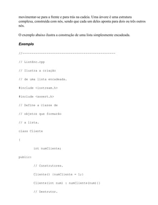 movimentar-se para a frente e para trás na cadeia. Uma árvore é uma estrutura
complexa, construída com nós, sendo que cada um deles aponta para dois ou três outros
nós.

O exemplo abaixo ilustra a construção de uma lista simplesmente encadeada.

Exemplo

//--------------------------------------------------

// ListEnc.cpp

// Ilustra a criação

// de uma lista encadeada.

#include <iostream.h>

#include <assert.h>

// Define a classe de

// objetos que formarão

// a lista.

class Cliente

{

          int numCliente;

public:

          // Construtores.

          Cliente() {numCliente = 1;}

          Cliente(int num) : numCliente(num){}

          // Destrutor.
 