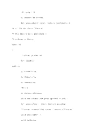 ~Cliente(){}

          // Método de acesso.

          int acessaNum() const {return numCliente;}

}; // Fim de class Cliente.

// Uma classe para gerenciar e

// ordenar a lista.

class No

{

          Cliente* pCliente;

          No* proxNo;

public:

          // Construtor.

          No(Cliente*);

          // Destrutor.

          ~No();

          // Outros métodos.

          void defineProx(No* pNo) {proxNo = pNo;}

          No* acessaProx() const {return proxNo;}

          Cliente* acessaCli() const {return pCliente;}

          void insere(No*);

          void Exibe();
 