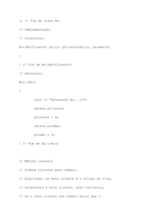 }; // Fim de class No.

// Implementação.

// Construtor.

No::No(Cliente* pCli): pCliente(pCli), proxNo(0)

{

} // Fim de No::No(Cliente*)

// Destrutor.

No::~No()

{

        cout << "Deletando No...n";

        delete pCliente;

        pCliente = 0;

        delete proxNo;

        proxNo = 0;

} // Fim de No::~No()




// Método insere()

// Ordena clientes pelo número.

// Algoritmo: Se este cliente é o último da fila,

// acrescenta o novo cliente. Caso contrário,

// se o novo cliente tem número maior que o
 