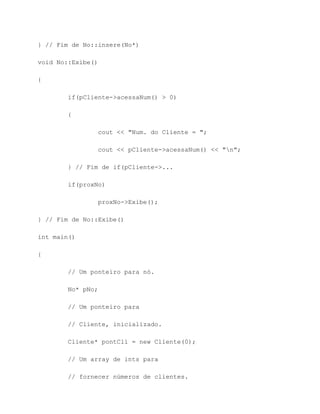 } // Fim de No::insere(No*)

void No::Exibe()

{

        if(pCliente->acessaNum() > 0)

        {

                cout << "Num. do Cliente = ";

                cout << pCliente->acessaNum() << "n";

        } // Fim de if(pCliente->...

        if(proxNo)

                proxNo->Exibe();

} // Fim de No::Exibe()

int main()

{

        // Um ponteiro para nó.

        No* pNo;

        // Um ponteiro para

        // Cliente, inicializado.

        Cliente* pontCli = new Cliente(0);

        // Um array de ints para

        // fornecer números de clientes.
 