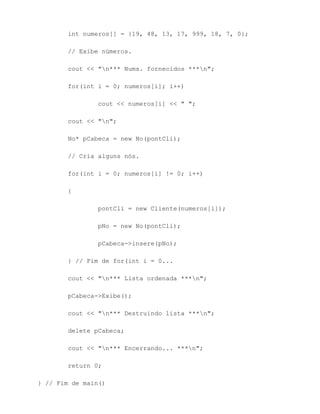 int numeros[] = {19, 48, 13, 17, 999, 18, 7, 0};

        // Exibe números.

        cout << "n*** Nums. fornecidos ***n";

        for(int i = 0; numeros[i]; i++)

                cout << numeros[i] << " ";

        cout << "n";

        No* pCabeca = new No(pontCli);

        // Cria alguns nós.

        for(int i = 0; numeros[i] != 0; i++)

        {

                pontCli = new Cliente(numeros[i]);

                pNo = new No(pontCli);

                pCabeca->insere(pNo);

        } // Fim de for(int i = 0...

        cout << "n*** Lista ordenada ***n";

        pCabeca->Exibe();

        cout << "n*** Destruindo lista ***n";

        delete pCabeca;

        cout << "n*** Encerrando... ***n";

        return 0;

} // Fim de main()
 