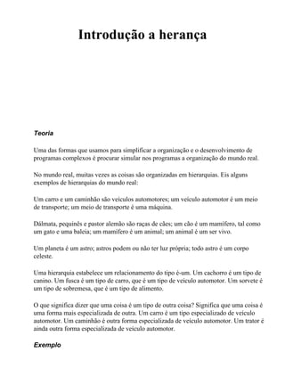 Introdução a herança




Teoria

Uma das formas que usamos para simplificar a organização e o desenvolvimento de
programas complexos é procurar simular nos programas a organização do mundo real.

No mundo real, muitas vezes as coisas são organizadas em hierarquias. Eis alguns
exemplos de hierarquias do mundo real:

Um carro e um caminhão são veículos automotores; um veículo automotor é um meio
de transporte; um meio de transporte é uma máquina.

Dálmata, pequinês e pastor alemão são raças de cães; um cão é um mamífero, tal como
um gato e uma baleia; um mamífero é um animal; um animal é um ser vivo.

Um planeta é um astro; astros podem ou não ter luz própria; todo astro é um corpo
celeste.

Uma hierarquia estabelece um relacionamento do tipo é-um. Um cachorro é um tipo de
canino. Um fusca é um tipo de carro, que é um tipo de veículo automotor. Um sorvete é
um tipo de sobremesa, que é um tipo de alimento.

O que significa dizer que uma coisa é um tipo de outra coisa? Significa que uma coisa é
uma forma mais especializada de outra. Um carro é um tipo especializado de veículo
automotor. Um caminhão é outra forma especializada de veículo automotor. Um trator é
ainda outra forma especializada de veículo automotor.

Exemplo
 