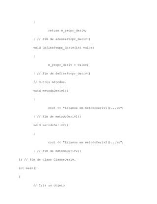 {

                return m_propr_deriv;

        } // Fim de acessaPropr_deriv()

        void definePropr_deriv(int valor)

        {

                m_propr_deriv = valor;

        } // Fim de definePropr_deriv()

        // Outros métodos.

        void metodoDeriv1()

        {

                cout << "Estamos em metodoDeriv1()...n";

        } // Fim de metodoDeriv1()

        void metodoDeriv2()

        {

                cout << "Estamos em metodoDeriv2()...n";

        } // Fim de metodoDeriv2()

}; // Fim de class ClasseDeriv.

int main()

{

        // Cria um objeto
 