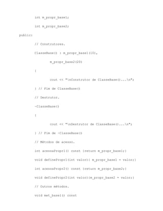 int m_propr_base1;

          int m_propr_base2;

public:

          // Construtores.

          ClasseBase() : m_propr_base1(10),

                  m_propr_base2(20)

          {

                  cout << "nConstrutor de ClasseBase()...n";

          } // Fim de ClasseBase()

          // Destrutor.

          ~ClasseBase()

          {

                  cout << "nDestrutor de ClasseBase()...n";

          } // Fim de ~ClasseBase()

          // Métodos de acesso.

          int acessaPropr1() const {return m_propr_base1;}

          void definePropr1(int valor){ m_propr_base1 = valor;}

          int acessaPropr2() const {return m_propr_base2;}

          void definePropr2(int valor){m_propr_base2 = valor;}

          // Outros métodos.

          void met_base1() const
 