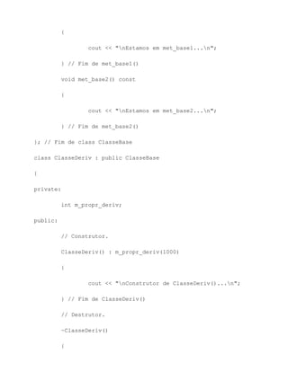 {

                  cout << "nEstamos em met_base1...n";

          } // Fim de met_base1()

          void met_base2() const

          {

                  cout << "nEstamos em met_base2...n";

          } // Fim de met_base2()

}; // Fim de class ClasseBase

class ClasseDeriv : public ClasseBase

{

private:

          int m_propr_deriv;

public:

          // Construtor.

          ClasseDeriv() : m_propr_deriv(1000)

          {

                  cout << "nConstrutor de ClasseDeriv()...n";

          } // Fim de ClasseDeriv()

          // Destrutor.

          ~ClasseDeriv()

          {
 