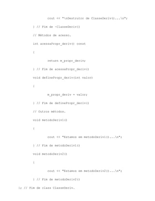 cout << "nDestrutor de ClasseDeriv()...n";

        } // Fim de ~ClasseDeriv()

        // Métodos de acesso.

        int acessaPropr_deriv() const

        {

                return m_propr_deriv;

        } // Fim de acessaPropr_deriv()

        void definePropr_deriv(int valor)

        {

                m_propr_deriv = valor;

        } // Fim de definePropr_deriv()

        // Outros métodos.

        void metodoDeriv1()

        {

                cout << "Estamos em metodoDeriv1()...n";

        } // Fim de metodoDeriv1()

        void metodoDeriv2()

        {

                cout << "Estamos em metodoDeriv2()...n";

        } // Fim de metodoDeriv2()

}; // Fim de class ClasseDeriv.
 