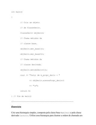 int main()

{

          // Cria um objeto

          // de ClasseDeriv.

          ClasseDeriv objDeriv;

          // Chama métodos da

          // classe base.

          objDeriv.met_base1();

          objDeriv.met_base2();

          // Chama métodos da

          // classe derivada.

          objDeriv.metodoDeriv1();

          cout << "Valor de m_propr_deriv = "

                    << objDeriv.acessaPropr_deriv()

                    << "n";

          return 0;

} // Fim de main()

//-----------------------------------------------------

Exercício

Crie uma hierarquia simples, composta pela classe base Mamifero e pela classe
derivada Cachorro. Utilize essa hierarquia para ilustrar a ordem de chamada aos
 