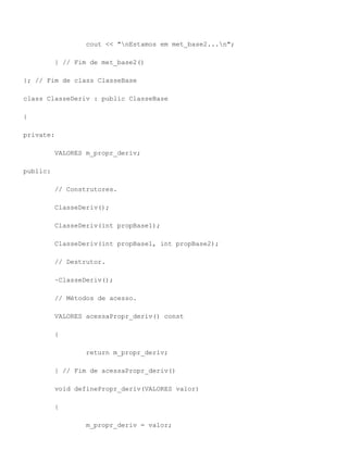cout << "nEstamos em met_base2...n";

          } // Fim de met_base2()

}; // Fim de class ClasseBase

class ClasseDeriv : public ClasseBase

{

private:

          VALORES m_propr_deriv;

public:

          // Construtores.

          ClasseDeriv();

          ClasseDeriv(int propBase1);

          ClasseDeriv(int propBase1, int propBase2);

          // Destrutor.

          ~ClasseDeriv();

          // Métodos de acesso.

          VALORES acessaPropr_deriv() const

          {

                  return m_propr_deriv;

          } // Fim de acessaPropr_deriv()

          void definePropr_deriv(VALORES valor)

          {

                  m_propr_deriv = valor;
 