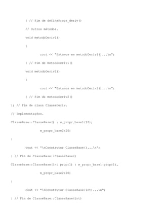 } // Fim de definePropr_deriv()

        // Outros métodos.

        void metodoDeriv1()

        {

                cout << "Estamos em metodoDeriv1()...n";

        } // Fim de metodoDeriv1()

        void metodoDeriv2()

        {

                cout << "Estamos em metodoDeriv2()...n";

        } // Fim de metodoDeriv2()

}; // Fim de class ClasseDeriv.

// Implementações.

ClasseBase::ClasseBase() : m_propr_base1(10),

                m_propr_base2(20)

{

        cout << "nConstrutor ClasseBase()...n";

} // Fim de ClasseBase::ClasseBase()

ClasseBase::ClasseBase(int propr1) : m_propr_base1(propr1),

                m_propr_base2(20)

{

        cout << "nConstrutor ClasseBase(int)...n";

} // Fim de ClasseBase::ClasseBase(int)
 
