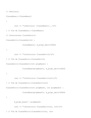 // Destrutor.

ClasseBase::~ClasseBase()

{

        cout << "nDestrutor ~ClasseBase()...n";

} // Fim de ClasseBase::~ClasseBase()

// Construtores ClasseDeriv()

ClasseDeriv::ClasseDeriv() :

                ClasseBase(), m_propr_deriv(VLR3)

{

        cout << "nConstrutor ClasseDeriv()n";

} // Fim de ClasseDeriv::ClasseDeriv()

ClasseDeriv::ClasseDeriv(int propBase1) :

                ClasseBase(propBase1), m_propr_deriv(VLR3)

{

        cout << "nConstrutor ClasseDeriv(int)n";

} // Fim de ClasseDeriv::ClasseDeriv(int)

ClasseDeriv::ClasseDeriv(int propBase1, int propBase2) :

                ClasseBase(propBase1), m_propr_deriv(VLR3)

{

        m_propr_base2 = propBase2;

        cout << "nConstrutor ClasseDeriv(int, int)n";

} // Fim de ClasseDeriv::ClasseDeriv(int, int)
 