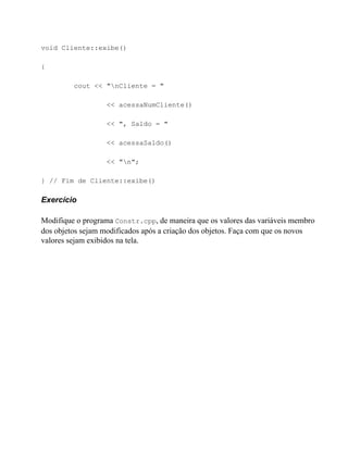 void Cliente::exibe()

{

         cout << "nCliente = "

                  << acessaNumCliente()

                  << ", Saldo = "

                  << acessaSaldo()

                  << "n";

} // Fim de Cliente::exibe()

Exercício

Modifique o programa Constr.cpp, de maneira que os valores das variáveis membro
dos objetos sejam modificados após a criação dos objetos. Faça com que os novos
valores sejam exibidos na tela.
 