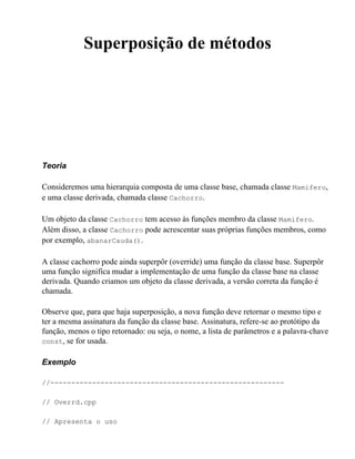 Superposição de métodos




Teoria

Consideremos uma hierarquia composta de uma classe base, chamada classe Mamifero,
e uma classe derivada, chamada classe Cachorro.

Um objeto da classe Cachorro tem acesso às funções membro da classe Mamifero.
Além disso, a classe Cachorro pode acrescentar suas próprias funções membros, como
por exemplo, abanarCauda().

A classe cachorro pode ainda superpôr (override) uma função da classe base. Superpôr
uma função significa mudar a implementação de uma função da classe base na classe
derivada. Quando criamos um objeto da classe derivada, a versão correta da função é
chamada.

Observe que, para que haja superposição, a nova função deve retornar o mesmo tipo e
ter a mesma assinatura da função da classe base. Assinatura, refere-se ao protótipo da
função, menos o tipo retornado: ou seja, o nome, a lista de parâmetros e a palavra-chave
const, se for usada.


Exemplo

//--------------------------------------------------------

// Overrd.cpp

// Apresenta o uso
 