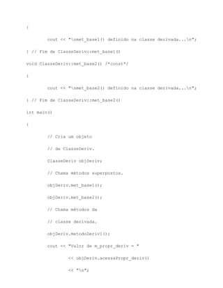 {

        cout << "nmet_base1() definido na classe derivada...n";

} // Fim de ClasseDeriv::met_base1()

void ClasseDeriv::met_base2() /*const*/

{

        cout << "nmet_base2() definido na classe derivada...n";

} // Fim de ClasseDeriv::met_base2()

int main()

{

        // Cria um objeto

        // de ClasseDeriv.

        ClasseDeriv objDeriv;

        // Chama métodos superpostos.

        objDeriv.met_base1();

        objDeriv.met_base2();

        // Chama métodos da

        // classe derivada.

        objDeriv.metodoDeriv1();

        cout << "Valor de m_propr_deriv = "

                << objDeriv.acessaPropr_deriv()

                << "n";
 