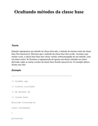 Ocultando métodos da classe base




Teoria

Quando superpomos um método na classe derivada, o método de mesmo nome da classe
base fica inacessível. Dizemos que o método da classe base fica oculto. Acontece que
muitas vezes, a classe base base tem várias versões sobrecarregadas de um método, com
um único nome. Se fizermos a superposição de apenas um desses métodos na classe
derivada, todas as outras versões da classe base ficarão inacessíveis. O exemplo abaixo
ilustra esse fato.

Exemplo

//--------------------------------------------------

// OculMet.cpp

// Ilustra ocultação

// de métodos da

// classe base.

#include <iostream.h>

class ClasseBase

{

protected:
 