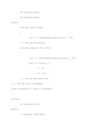 int m_propr_base1;

          int m_propr_base2;

public:

          void met_base() const

          {

                  cout << "nClasseBase::met_base()...n";

          } // Fim de met_base1()

          void met_base(int vlr) const

          {

                  cout << "nClasseBase::met_base(int)...n";

                  cout << "nValor = "

                          << vlr

                          << "n";

          } // Fim de met_base1(int)

}; // Fim de class ClasseBase

class ClasseDeriv : public ClasseBase

{

private:

          int m_propr_deriv;

public:

          // Superpôe (overrides)
 