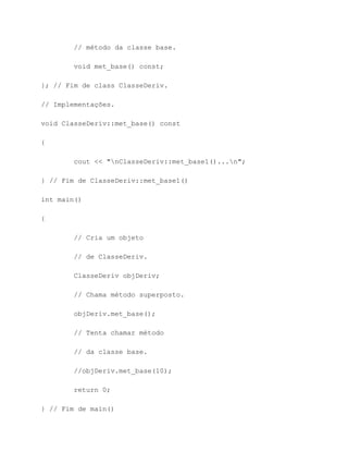 // método da classe base.

        void met_base() const;

}; // Fim de class ClasseDeriv.

// Implementações.

void ClasseDeriv::met_base() const

{

        cout << "nClasseDeriv::met_base1()...n";

} // Fim de ClasseDeriv::met_base1()

int main()

{

        // Cria um objeto

        // de ClasseDeriv.

        ClasseDeriv objDeriv;

        // Chama método superposto.

        objDeriv.met_base();

        // Tenta chamar método

        // da classe base.

        //objDeriv.met_base(10);

        return 0;

} // Fim de main()
 